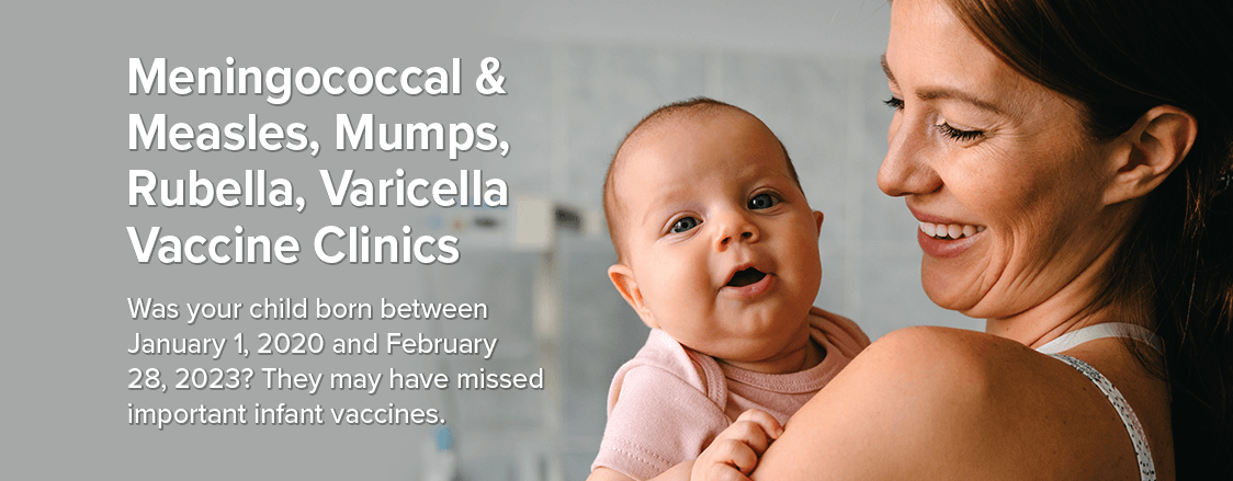 Meningococcal & Measles, Mumps, Rubella, Varicella Vaccine Clinics - Was your child born between January 1, 2020 and February 28, 2023? They may have missed important infant vaccines.