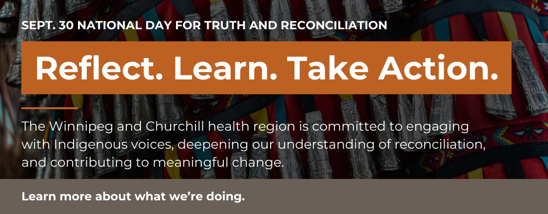 Sept. 30 National Day for Truth and Reconciliation. Reflect. Learn. Take Action. The Winnipeg and Churchill health region is committed to engaging with Indigenous voices, deepening our understanding of reconciliation, and contributing to meaningful change. Learn more about what we're doing.