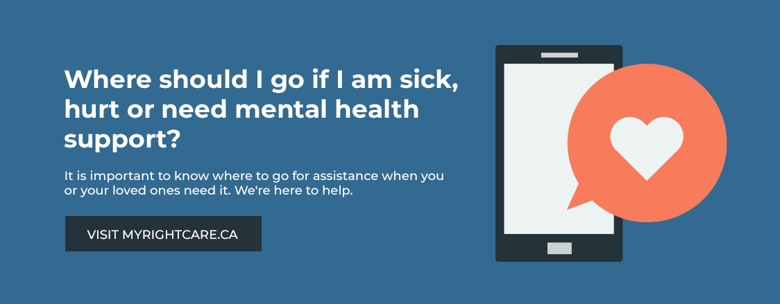 Where should I go if I am sick, hurt or need mental health support? It is important to know where to go for assistance when you
or your loved ones need it. We're here to help. Visit myrightcare.ca