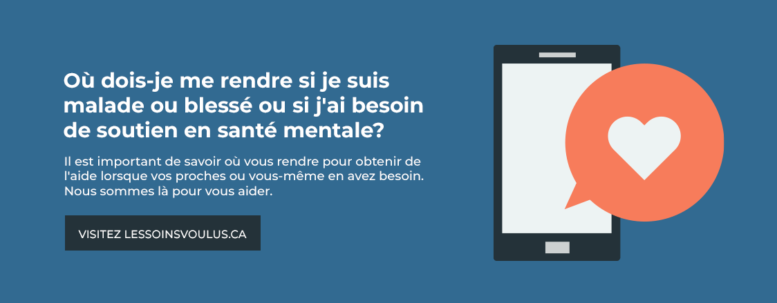 Où dois-je me rendre si je suis malade ou blessé ou si j'ai besoin de soutien en santé mentale? Il est important de savoir où vous rendre pour obtenir de l'aide lorsque vos proches ou vous-même en avez besoin. Nous sommes là pour vous aider. Visitez lessoinsvoulus.ca.